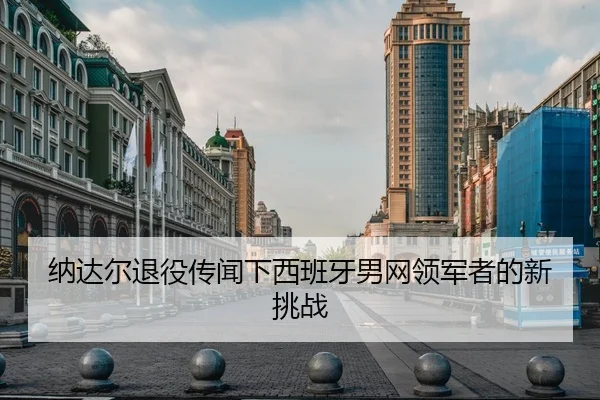 纳达尔退役传闻下西班牙男网领军者的新挑战